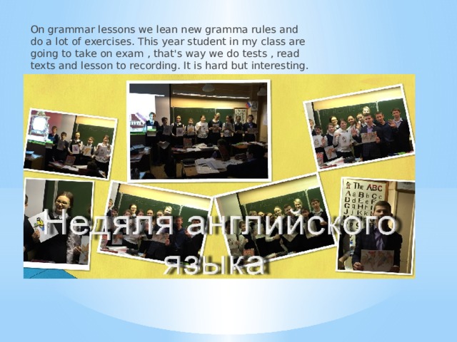 On grammar lessons we lean new gramma rules and do a lot of exercises. This year student in my class are going to take on exam , that's way we do tests , read texts and lesson to recording. It is hard but interesting. 