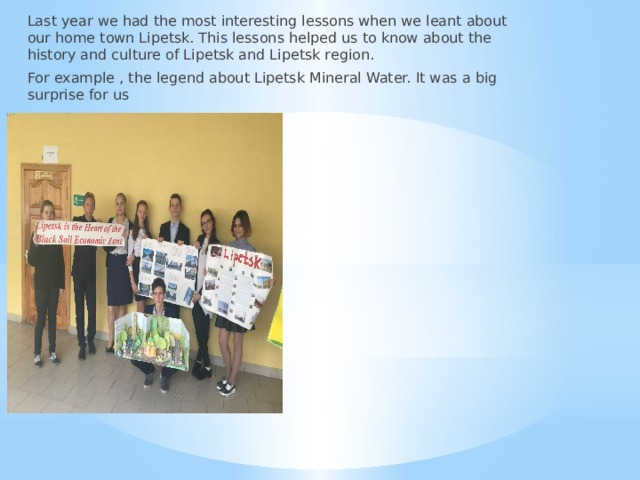 Last year we had the most interesting lessons when we leant about our home town Lipetsk. This lessons helped us to know about the history and culture of Lipetsk and Lipetsk region. For example , the legend about Lipetsk Mineral Water. It was a big surprise for us 