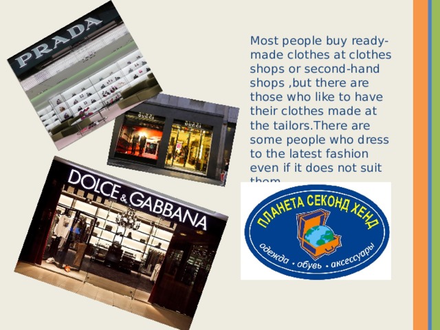 Most people buy ready-made clothes at clothes shops or second-hand shops ,but there are those who like to have their clothes made at the tailors . There are some people who dress to the latest fashion even if it does not suit them .  
