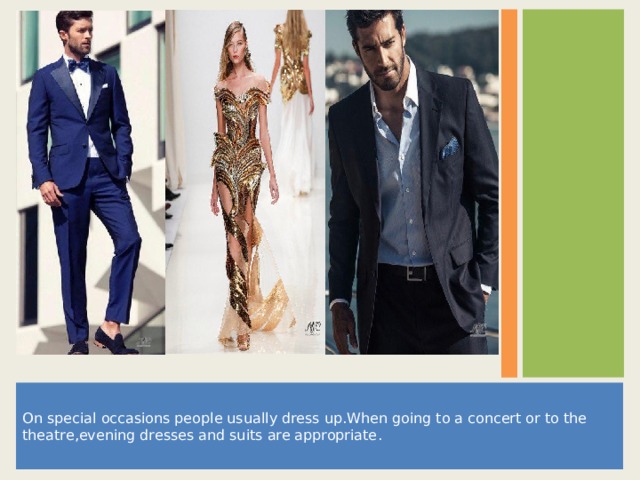 On special occasions people usually dress up . When going to a concert or to the theatre , evening dresses and suits are appropriate . 