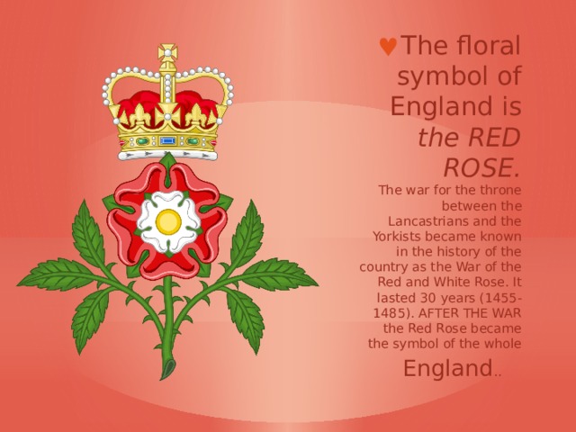 The floral symbol of England is  the RED ROSE.  The war for the throne between the Lancastrians and the Yorkists became known in the history of the country as the War of the Red and White Rose. It lasted 30 years (1455-1485). AFTER THE WAR the Red Rose became the symbol of the whole England ..    
