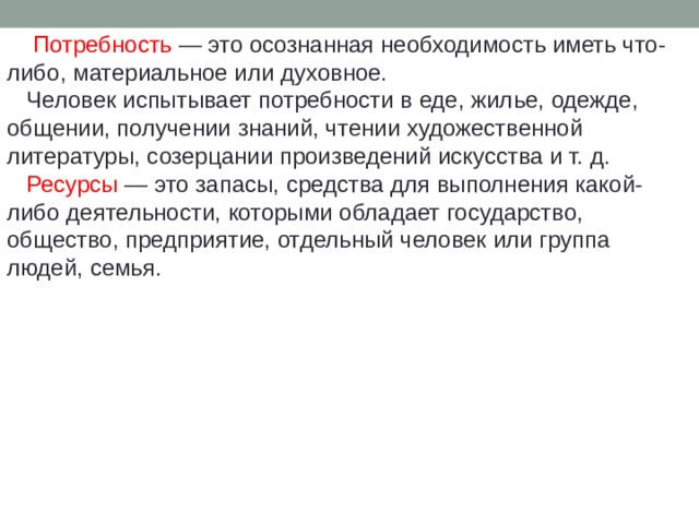  Потребность — это осознанная необходимость иметь что-либо, материальное или духовное.  Человек испытывает потребности в еде, жилье, одежде, общении, получении знаний, чтении художественной литературы, созерцании произведений искусства и т. д.  Ресурсы — это запасы, средства для выполнения какой-либо деятельности, которыми обладает государство, общество, предприятие, отдельный человек или группа людей, семья. 