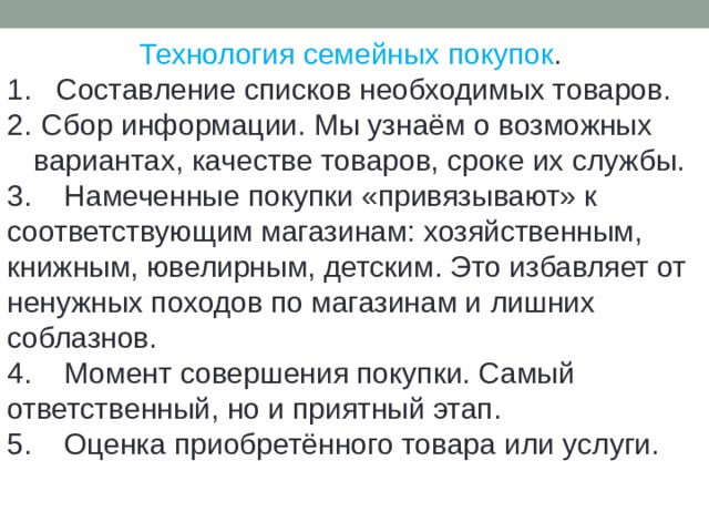 Технология семейных покупок . 1. Составление списков необходимых товаров.  Сбор информации. Мы узнаём о возможных вариантах, качестве товаров, сроке их службы. 3. Намеченные покупки «привязывают» к соответствующим магазинам: хозяйственным, книжным, ювелирным, детским. Это избавляет от ненужных походов по магазинам и лишних соблазнов. 4. Момент совершения покупки. Самый ответственный, но и приятный этап. 5. Оценка приобретённого товара или услуги.  