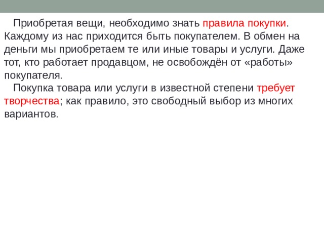  Приобретая вещи, необходимо знать правила покупки . Каждому из нас приходится быть покупателем. В обмен на деньги мы приобретаем те или иные товары и услуги. Даже тот, кто работает продавцом, не освобождён от «работы» покупателя.  Покупка товара или услуги в известной степени требует творчества ; как правило, это свободный выбор из многих вариантов. 