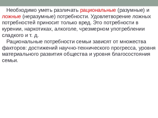  Необходимо уметь различать рациональные (разумные) и ложные (неразумные) потребности. Удовлетворение ложных потребностей приносит только вред. Это потребности в курении, наркотиках, алкоголе, чрезмерном употреблении сладкого и т. д.  Рациональные потребности семьи зависят от множества факторов: достижений научно-технического прогресса, уровня материального развития общества и уровня благосостояния семьи. 