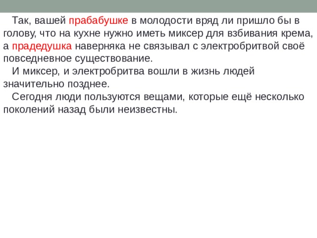  Так, вашей прабабушке в молодости вряд ли пришло бы в голову, что на кухне нужно иметь миксер для взбивания крема, а прадедушка наверняка не связывал с электробритвой своё повседневное существование.  И миксер, и электробритва вошли в жизнь людей значительно позднее.  Сегодня люди пользуются вещами, которые ещё несколько поколений назад были неизвестны. 