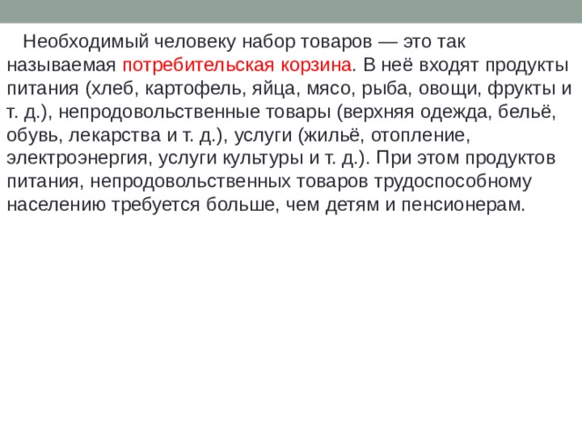  Необходимый человеку набор товаров — это так называемая потребительская корзина . В неё входят продукты питания (хлеб, картофель, яйца, мясо, рыба, овощи, фрукты и т. д.), непродовольственные товары (верхняя одежда, бельё, обувь, лекарства и т. д.), услуги (жильё, отопление, электроэнергия, услуги культуры и т. д.). При этом продуктов питания, непродовольственных товаров трудоспособному населению требуется больше, чем детям и пенсионерам. 
