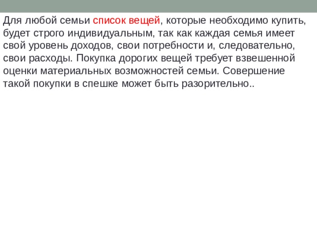 Для любой семьи список вещей , которые необходимо купить, будет строго индивидуальным, так как каждая семья имеет свой уровень доходов, свои потребности и, следовательно, свои расходы. Покупка дорогих вещей требует взвешенной оценки материальных возможностей семьи. Совершение такой покупки в спешке может быть разорительно.. 