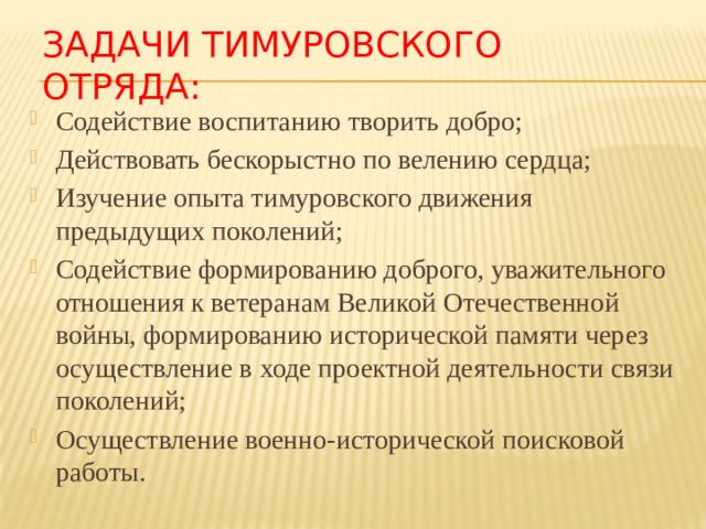 Задачи тимуровского отряда: Содействие воспитанию творить добро; Действовать бескорыстно по велению сердца; Изучение опыта тимуровского движения предыдущих поколений; Содействие формированию доброго, уважительного отношения к ветеранам Великой Отечественной войны, формированию исторической памяти через осуществление в ходе проектной деятельности связи поколений; Осуществление военно-исторической поисковой работы. 