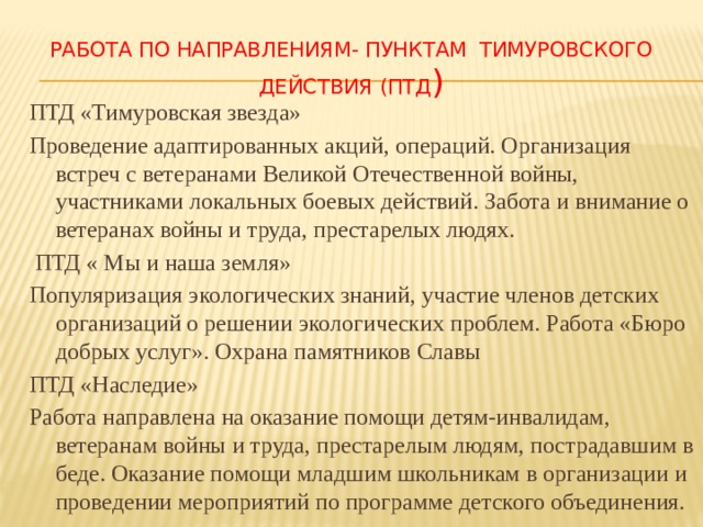  Работа по направлениям- пунктам тимуровского действия (ПТД ) ПТД «Тимуровская звезда» Проведение адаптированных акций, операций. Организация встреч с ветеранами Великой Отечественной войны, участниками локальных боевых действий. Забота и внимание о ветеранах войны и труда, престарелых людях.  ПТД « Мы и наша земля» Популяризация экологических знаний, участие членов детских организаций о решении экологических проблем. Работа «Бюро добрых услуг». Охрана памятников Славы ПТД «Наследие» Работа направлена на оказание помощи детям-инвалидам, ветеранам войны и труда, престарелым людям, пострадавшим в беде. Оказание помощи младшим школьникам в организации и проведении мероприятий по программе детского объединения. 