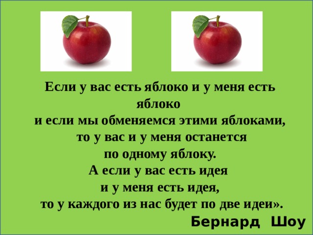      Если у вас есть яблоко и у меня есть яблоко и если мы обменяемся этими яблоками,  то у вас и у меня останется  по одному яблоку. А если у вас есть идея и у меня есть идея,  то у каждого из нас будет по две идеи». Бернард Шоу  