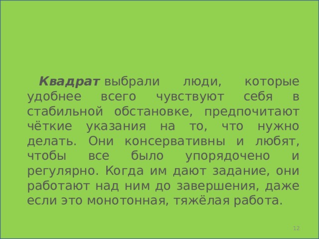    Квадрат   выбрали люди, которые удобнее всего чувствуют себя в стабильной обстановке, предпочитают чёткие указания на то, что нужно делать. Они консервативны и любят, чтобы все было упорядочено и регулярно. Когда им дают задание, они работают над ним до завершения, даже если это монотонная, тяжёлая работа.  