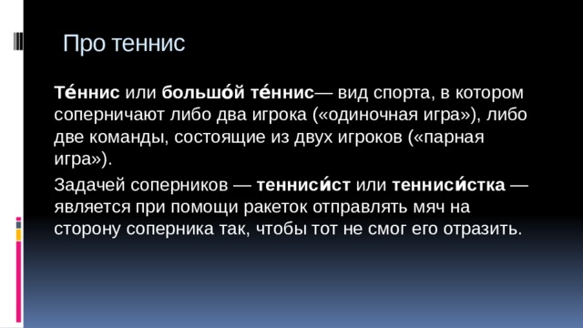 Про теннис Те́ннис или  большо́й те́ннис — вид спорта, в котором соперничают либо два игрока («одиночная игра»), либо две команды, состоящие из двух игроков («парная игра»). Задачей соперников —  тенниси́ст  или  тенниси́стка  — является при помощи ракеток отправлять мяч на сторону соперника так, чтобы тот не смог его отразить. 