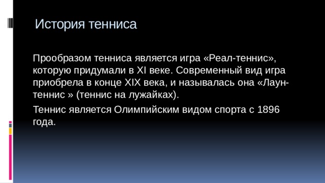 История тенниса Прообразом тенниса является игра «Реал-теннис», которую придумали в XI веке. Современный вид игра приобрела в конце XIX века, и называлась она «Лаун-теннис » (теннис на лужайках). Теннис является Олимпийским видом спорта с 1896 года. 