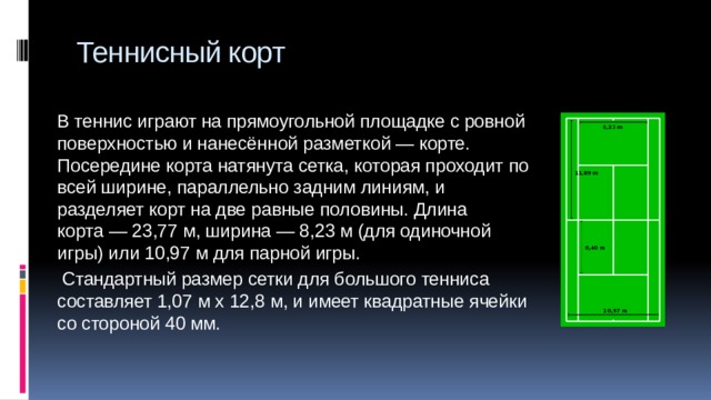 Теннисный корт В теннис играют на прямоугольной площадке с ровной поверхностью и нанесённой разметкой — корте. Посередине корта натянута сетка, которая проходит по всей ширине, параллельно задним линиям, и разделяет корт на две равные половины. Длина корта — 23,77 м, ширина — 8,23 м (для одиночной игры) или 10,97 м для парной игры.   Стандартный размер сетки для большого тенниса составляет 1,07 м х 12,8 м, и имеет квадратные ячейки со стороной 40 мм. 