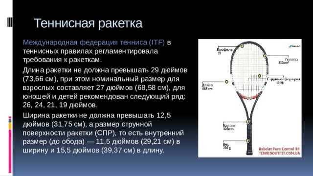 Теннисная ракетка Международная федерация тенниса (ITF) в теннисных правилах регламентировала требования к ракеткам. Длина ракетки не должна превышать 29 дюймов (73,66 см), при этом номинальный размер для взрослых составляет 27 дюймов (68,58 см), для юношей и детей рекомендован следующий ряд: 26, 24, 21, 19 дюймов. Ширина ракетки не должна превышать 12,5 дюймов (31,75 см), а размер струнной поверхности ракетки (СПР), то есть внутренний размер (до обода) — 11,5 дюймов (29,21 см) в ширину и 15,5 дюймов (39,37 см) в длину. 