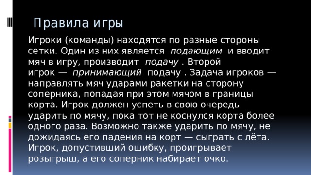 Правила игры Игроки (команды) находятся по разные стороны сетки. Один из них является   подающим   и вводит мяч в игру, производит   подачу  . Второй игрок —   принимающий   подачу . Задача игроков — направлять мяч ударами ракетки на сторону соперника, попадая при этом мячом в границы корта. Игрок должен успеть в свою очередь ударить по мячу, пока тот не коснулся корта более одного раза. Возможно также ударить по мячу, не дожидаясь его падения на корт — сыграть с лёта. Игрок, допустивший ошибку, проигрывает розыгрыш, а его соперник набирает очко. 