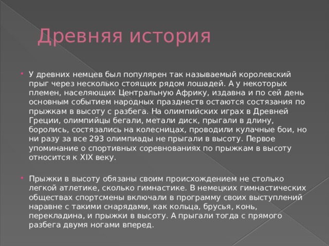 Древняя история У древних немцев был популярен так называемый королевский прыг через несколько стоящих рядом лошадей. А у некоторых племен, населяющих Центральную Африку, издавна и по сей день основным событием народных празднеств остаются состязания по прыжкам в высоту с разбега. На олимпийских играх в Древней Греции, олимпийцы бегали, метали диск, прыгали в длину, боролись, состязались на колесницах, проводили кулачные бои, но ни разу за все 293 олимпиады не прыгали в высоту. Первое упоминание о спортивных соревнованиях по прыжкам в высоту относится к XIX веку. Прыжки в высоту обязаны своим происхождением не столько легкой атлетике, сколько гимнастике. В немецких гимнастических обществах спортсмены включали в программу своих выступлений наравне с такими снарядами, как кольца, брусья, конь, перекладина, и прыжки в высоту. А прыгали тогда с прямого разбега двумя ногами вперед. 