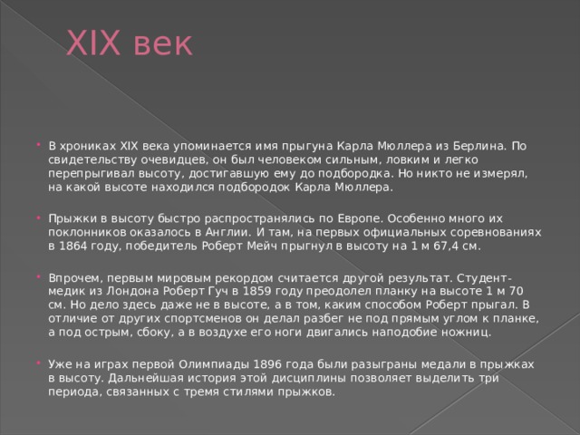XIX век   В хрониках XIX века упоминается имя прыгуна Карла Мюллера из Берлина. По свидетельству очевидцев, он был человеком сильным, ловким и легко перепрыгивал высоту, достигавшую ему до подбородка. Но никто не измерял, на какой высоте находился подбородок Карла Мюллера. Прыжки в высоту быстро распространялись по Европе. Особенно много их поклонников оказалось в Англии. И там, на первых официальных соревнованиях в 1864 году, победитель Роберт Мейч прыгнул в высоту на 1 м 67,4 см. Впрочем, первым мировым рекордом считается другой результат. Студент-медик из Лондона Роберт Гуч в 1859 году преодолел планку на высоте 1 м 70 см. Но дело здесь даже не в высоте, а в том, каким способом Роберт прыгал. В отличие от других спортсменов он делал разбег не под прямым углом к планке, а под острым, сбоку, а в воздухе его ноги двигались наподобие ножниц. Уже на играх первой Олимпиады 1896 года были разыграны медали в прыжках в высоту. Дальнейшая история этой дисциплины позволяет выделить три периода, связанных с тремя стилями прыжков. 
