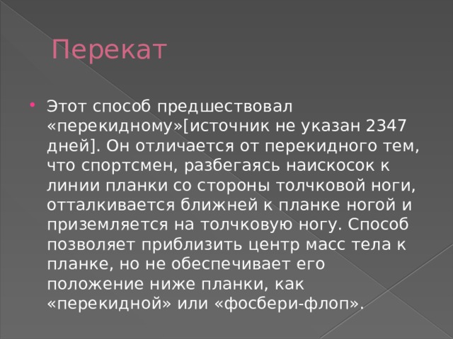 Перекат Этот способ предшествовал «перекидному»[источник не указан 2347 дней]. Он отличается от перекидного тем, что спортсмен, разбегаясь наискосок к линии планки со стороны толчковой ноги, отталкивается ближней к планке ногой и приземляется на толчковую ногу. Способ позволяет приблизить центр масс тела к планке, но не обеспечивает его положение ниже планки, как «перекидной» или «фосбери-флоп». 