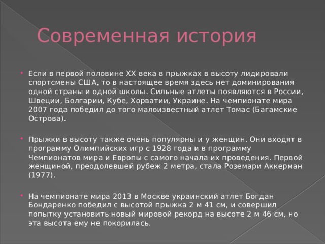 Современная история Если в первой половине XX века в прыжках в высоту лидировали спортсмены США, то в настоящее время здесь нет доминирования одной страны и одной школы. Сильные атлеты появляются в России, Швеции, Болгарии, Кубе, Хорватии, Украине. На чемпионате мира 2007 года победил до того малоизвестный атлет Томас (Багамские Острова). Прыжки в высоту также очень популярны и у женщин. Они входят в программу Олимпийских игр с 1928 года и в программу Чемпионатов мира и Европы с самого начала их проведения. Первой женщиной, преодолевшей рубеж 2 метра, стала Роземари Аккерман (1977). На чемпионате мира 2013 в Москве украинский атлет Богдан Бондаренко победил с высотой прыжка 2 м 41 см, и совершил попытку установить новый мировой рекорд на высоте 2 м 46 см, но эта высота ему не покорилась. 