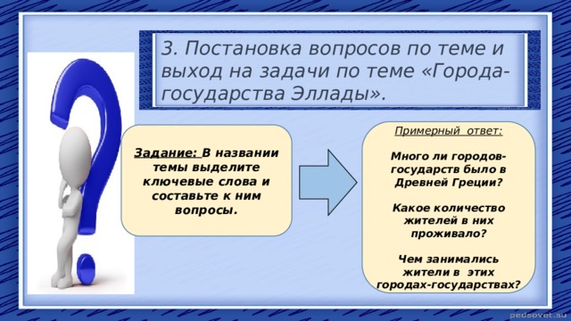 3. Постановка вопросов по теме и выход на задачи по теме «Города-государства Эллады». Примерный ответ:  Много ли городов-государств было в Древней Греции? Какое количество жителей в них проживало? Чем занимались жители в этих городах-государствах? Задание: В названии темы выделите ключевые слова и составьте к ним вопросы. 