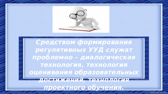 Средством формирования регулятивных УУД служат проблемно – диалогическая технология, технология оценивания образовательных достижений, технология проектного обучения. 