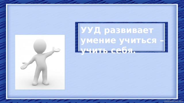 УУД развивает умение учиться – учить себя. 