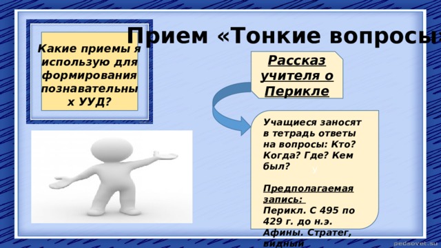 Прием «Тонкие вопросы» Какие приемы я использую для формирования познавательных УУД? Рассказ учителя о Перикле У Учащиеся заносят в тетрадь ответы на вопросы: Кто? Когда? Где? Кем был? Предполагаемая запись: Перикл. С 495 по 429 г. до н.э. Афины. Стратег, видный государственный деятель, аристократ. 