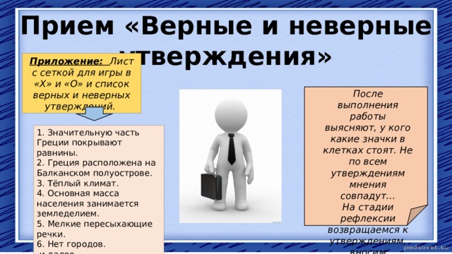 Прием «Верные и неверные утверждения» Приложение: Лист с сеткой для игры в «X» и «О» и список верных и неверных утверждений. После выполнения работы выясняют, у кого какие значки в клетках стоят. Не по всем утверждениям мнения совпадут… На стадии рефлексии возвращаемся к утверждениям, вносим изменения в сетку ответов. 1. Значительную часть Греции покрывают равнины. 2. Греция расположена на Балканском полуострове. 3. Тёплый климат. 4. Основная масса населения занимается земледелием. 5. Мелкие пересыхающие речки. 6. Нет городов.  и далее. 
