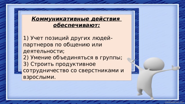 Коммуникативные действия обеспечивают: 1) Учет позиций других людей-партнеров по общению или деятельности; 2) Умение объединяться в группы; 3) Строить продуктивное сотрудничество со сверстниками и взрослыми. 