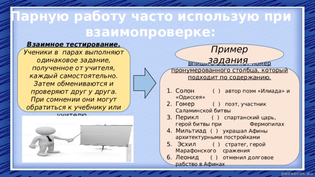 Парную работу часто использую при взаимопроверке: Пример задания Взаимное тестирование. Ученики в парах выполняют одинаковое задание, полученное от учителя, каждый самостоятельно. Затем обмениваются и проверяют друг у друга. При сомнении они могут обратиться к учебнику или учителю. Впиши в скобки тот номер пронумерованного столбца, который подходит по содержанию. Солон ( ) автор поэм «Илиада» и «Одиссея« Гомер ( ) поэт, участник Саламинской битвы Перикл ( ) спартанский царь, герой битвы при Фермопилах Мильтиад ( ) украшал Афины архитектурными постройками  Эсхил ( ) стратег, герой Марафонского сражения Леонид ( ) отменил долговое рабство в Афинах 