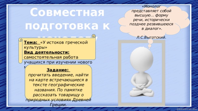 Совместная подготовка к монологу «Монолог представляет собой высшую… форму речи, исторически позднее резвившеюся в диалог».  Л.С.Выготский. Тема: «У истоков греческой культуры» Вид деятельности: самостоятельная работа учащихся при изучении нового материала.  Задание: прочитать введение, найти на карте встречающиеся в тексте географические названия. По памятке рассказать товарищу о природных условиях Древней Греции. 