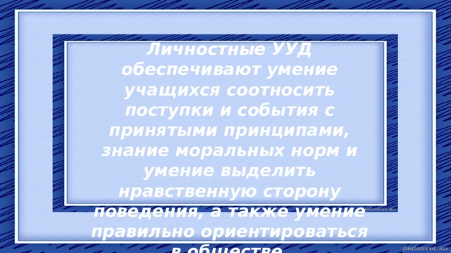 Личностные УУД обеспечивают умение учащихся соотносить поступки и события с принятыми принципами, знание моральных норм и умение выделить нравственную сторону поведения, а также умение правильно ориентироваться в обществе. 
