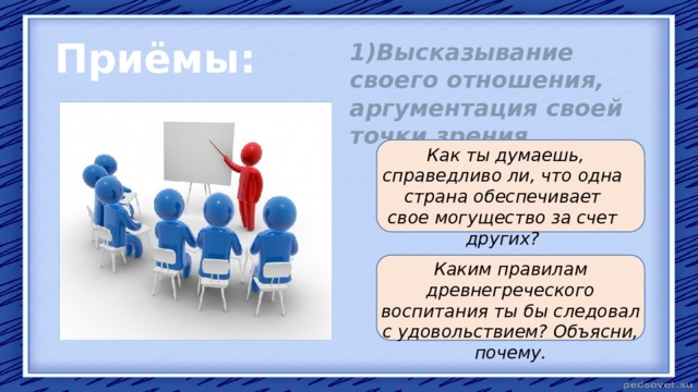 Приёмы: 1)Высказывание своего отношения, аргументация своей точки зрения.   Как ты думаешь, справедливо ли, что одна страна обеспечивает свое могущество за счет других?  Каким правилам древнегреческого воспитания ты бы следовал с удовольствием? Объясни, почему. 