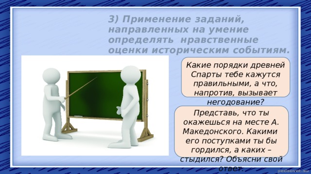 3) Применение заданий, направленных на умение определять нравственные оценки историческим событиям. Какие порядки древней Спарты тебе кажутся правильными, а что, напротив, вызывает негодование?  Представь, что ты окажешься на месте А. Македонского. Какими его поступками ты бы гордился, а каких – стыдился? Объясни свой ответ. 