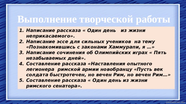 Выполнение творческой работы Написание рассказа « Один день из жизни неприкасаемого». Написание эссе для сильных учеников на тему «Познакомившись с законами Хаммурапи, я …» Написание сочинения об Олимпийских играх « Пять незабываемых дней». Составление рассказа «Наставления опытного легионера римской армии новобранцу «Пусть век солдата быстротечен, но вечен Рим, но вечен Рим…» Составление рассказа « Один день из жизни римского сенатора». 