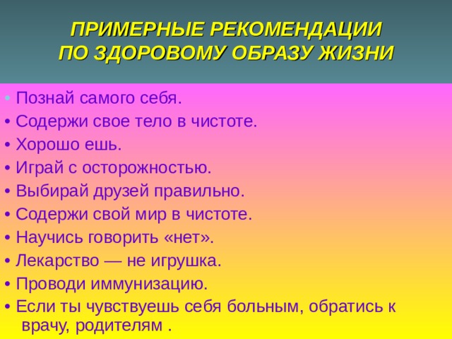 ПРИМЕРНЫЕ РЕКОМЕНДАЦИИ  ПО ЗДОРОВОМУ ОБРАЗУ ЖИЗНИ • Познай самого себя. • Содержи свое тело в чистоте. • Хорошо ешь. • Играй с осторожностью. • Выбирай друзей правильно. • Содержи свой мир в чистоте. • Научись говорить «нет». • Лекарство — не игрушка. • Проводи иммунизацию. • Если ты чувствуешь себя больным, обратись к врачу, родителям . 