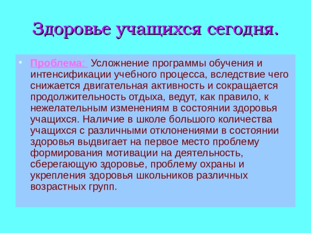 Здоровье учащихся сегодня. Проблема :  Усложнение программы обучения и интенсификации учебного процесса, вследствие чего снижается двигательная активность и сокращается продолжительность отдыха, ведут, как правило, к нежелательным изменениям в состоянии здоровья учащихся. Наличие в школе большого количества учащихся с различными отклонениями в состоянии здоровья выдвигает на первое место проблему формирования мотивации на деятельность, сберегающую здоровье, проблему охраны и укрепления здоровья школьников различных возрастных групп. 