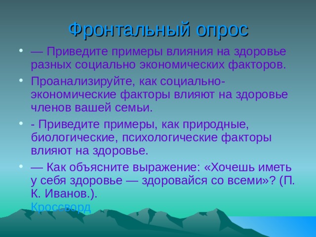 Фронтальный опрос — Приведите примеры влияния на здоровье разных социально экономических факторов. Проанализируйте, как социально-экономические факторы влияют на здоровье членов вашей семьи. - Приведите примеры, как природные, биологические, психологические факторы влияют на здоровье. — Как объясните выражение: «Хочешь иметь у себя здоровье — здоровайся со всеми»? (П. К. Иванов.). Кроссворд  