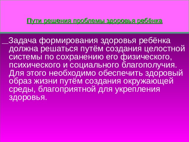 Пути решения проблемы здоровья ребёнка  Задача формирования здоровья ребёнка должна решаться путём создания целостной системы по сохранению его физического, психического и социального благополучия. Для этого необходимо обеспечить здоровый образ жизни путём создания окружающей среды, благоприятной для укрепления здоровья. 
