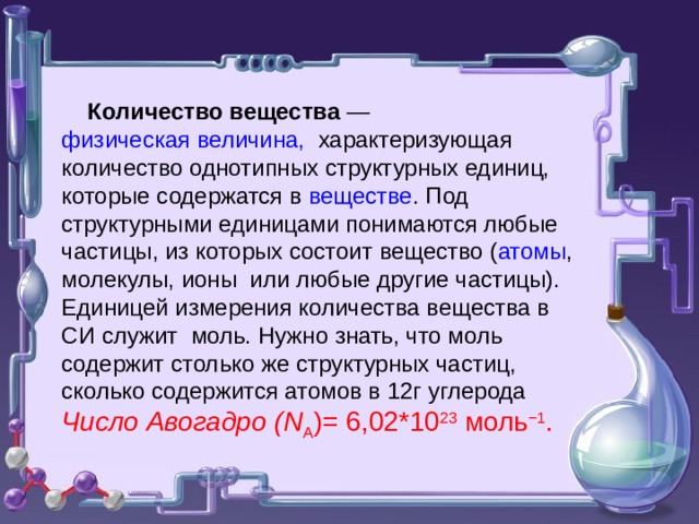  Количество вещества — физическая величина, характеризующая количество однотипных структурных единиц, которые содержатся в веществе . Под структурными единицами понимаются любые частицы, из которых состоит вещество ( атомы , молекулы, ионы или любые другие частицы). Единицей измерения количества вещества в СИ служит моль. Нужно знать, что моль содержит столько же структурных частиц, сколько содержится атомов в 12г углерода Число Авогадро ( N A )= 6,02*10 23 моль −1 .  