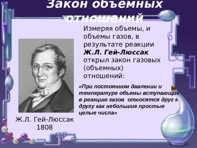 Закон объемных отношений Измеряя объемы, и объемы газов, в результате реакции Ж.Л. Гей-Люссак открыл закон газовых (объемных) отношений: «При постоянном давлении и температуре объемы вступающих в реакцию газов относятся друг к другу как небольшие простые целые числа»     о Ж.Л. Гей-Люссак 1808 