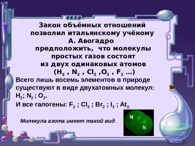 Закон объёмных отношений позволил итальянскому учёному А. Авогадро  предположить, что молекулы  простых газов состоят  из двух одинаковых атомов   (Н 2  , N 2 , Cl 2 ,О 2 , F 2 … )   Всего лишь восемь элементов в природе существуют в виде двухатомных молекул: H 2 ; N 2 ; O 2 . И все галогены: F 2 ; Cl 2 ; Br 2 ; I 2 ; At 2. Молекула азота имеет такой вид :  