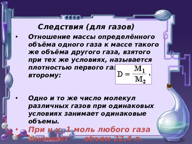 Следствия (для газов) Отношение массы определённого объёма одного газа к массе такого же объёма другого газа, взятого при тех же условиях, называется плотностью первого газа по второму:   Одно и то же число молекул различных газов при одинаковых условиях занимает одинаковые объемы. При н.у. 1 моль любого газа занимает объем 22,4 л.   