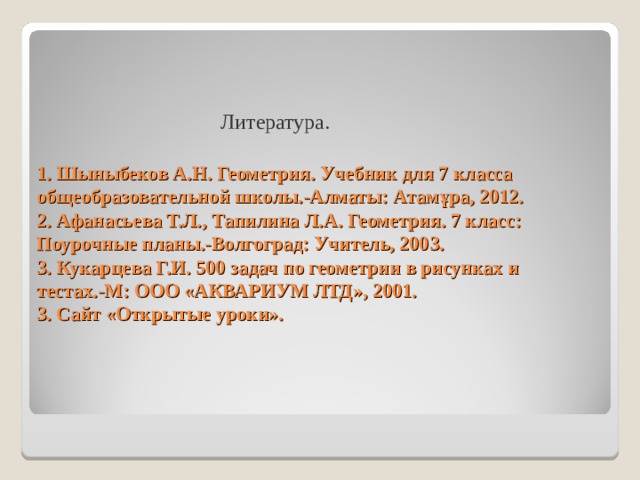 Литература. 1. Шыныбеков А.Н. Геометрия. Учебник для 7 класса общеобразовательной школы.-Алматы: Атам ұ ра, 2012.  2. Афанасьева Т.Л., Тапилина Л.А. Геометрия. 7 класс: Поурочные планы.-Волгоград: Учитель, 2003.  3. Кукарцева Г.И. 500 задач по геометрии в рисунках и тестах.-М: ООО «АКВАРИУМ ЛТД», 2001.  3. Сайт «Открытые уроки».