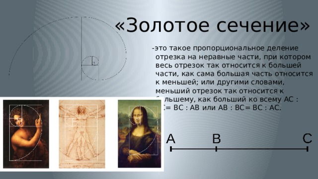 «Золотое сечение»  -это такое пропорциональное деление отрезка на неравные части, при котором весь отрезок так относится к большей части, как сама большая часть относится к меньшей; или другими словами, меньший отрезок так относится к большему, как больший ко всему AC : BC= BC : AB или AB : BC= BC : AC. 