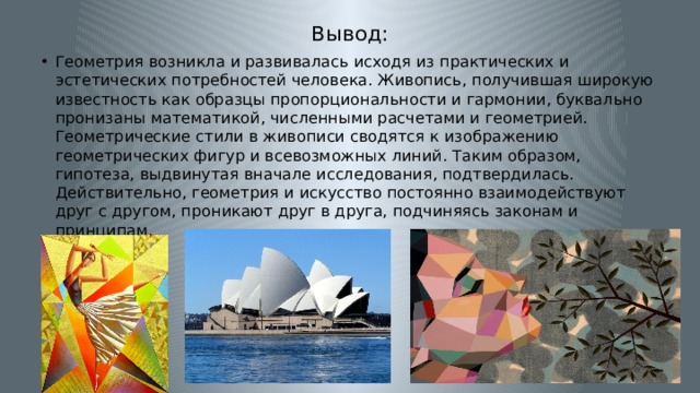 Вывод: Геометрия возникла и развивалась исходя из практических и эстетических потребностей человека. Живопись, получившая широкую известность как образцы пропорциональности и гармонии, буквально пронизаны математикой, численными расчетами и геометрией. Геометрические стили в живописи сводятся к изображению геометрических фигур и всевозможных линий. Таким образом, гипотеза, выдвинутая вначале исследования, подтвердилась. Действительно, геометрия и искусство постоянно взаимодействуют друг с другом, проникают друг в друга, подчиняясь законам и принципам. 