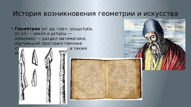 История возникновения геометрии и искусства Геоме́трия  (от др.-греч. γεωμετρία, от γῆ — земля и μετρέω — измеряю) — раздел математики, изучающий пространственные структуры и отношения, а также их обобщения. 