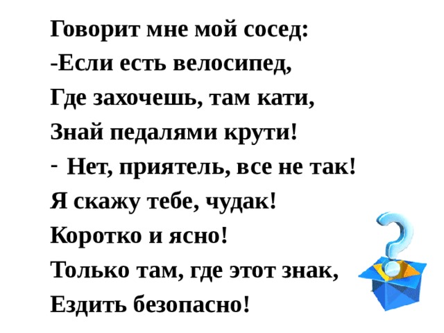 Говорит мне мой сосед: -Если есть велосипед, Где захочешь, там кати, Знай педалями крути! Нет, приятель, все не так! Я скажу тебе, чудак! Коротко и ясно! Только там, где этот знак, Ездить безопасно! 